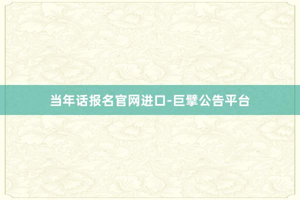 当年话报名官网进口-巨擘公告平台