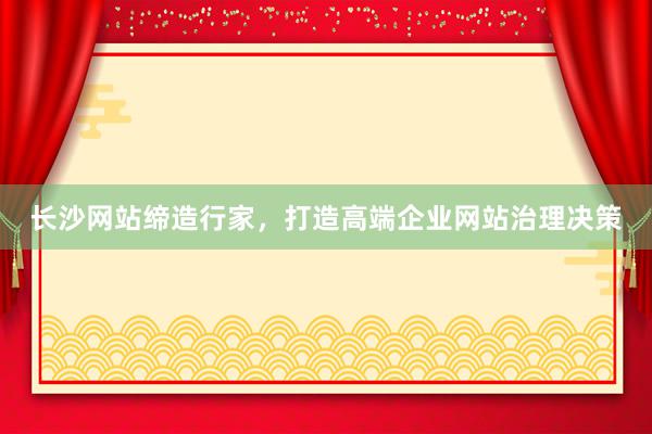 长沙网站缔造行家，打造高端企业网站治理决策