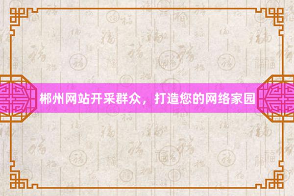 郴州网站开采群众，打造您的网络家园