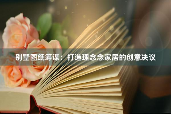 别墅图纸筹谋：打造理念念家居的创意决议