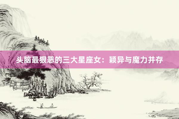 头脑最狠恶的三大星座女：颖异与魔力并存