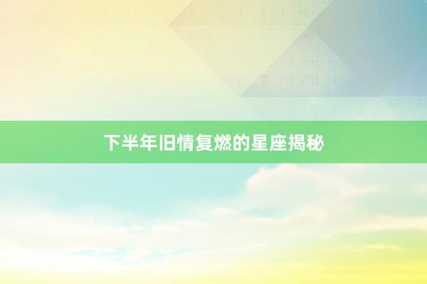 下半年旧情复燃的星座揭秘