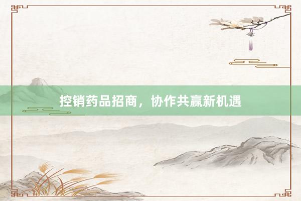控销药品招商，协作共赢新机遇